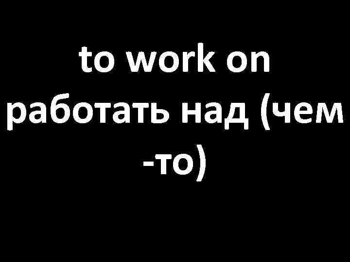 to work on работать над (чем -то) 