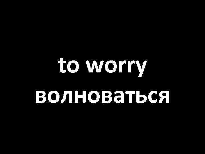 to worry волноваться 