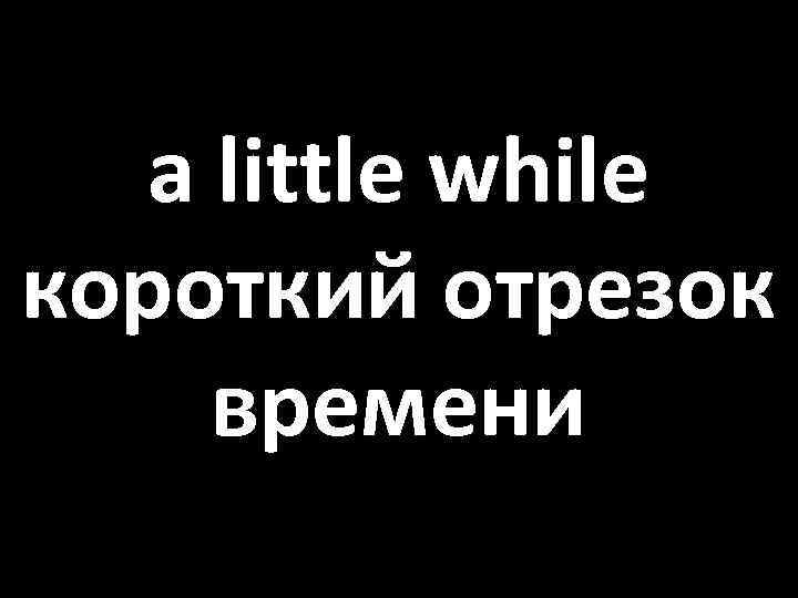 a little while короткий отрезок времени 