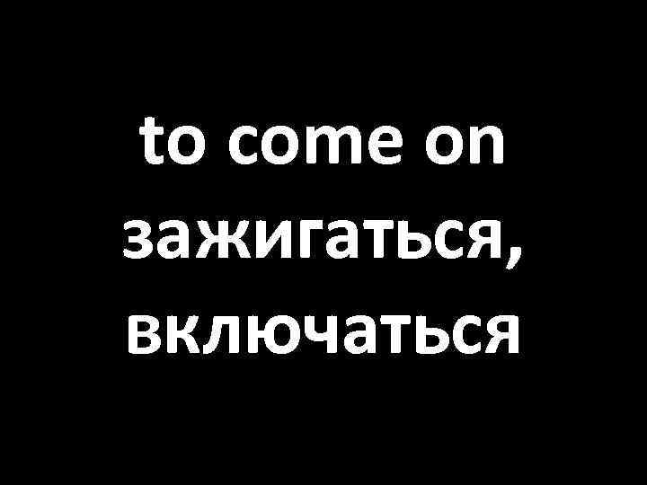 to come on зажигаться, включаться 