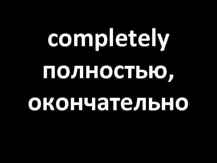 completely полностью, окончательно 