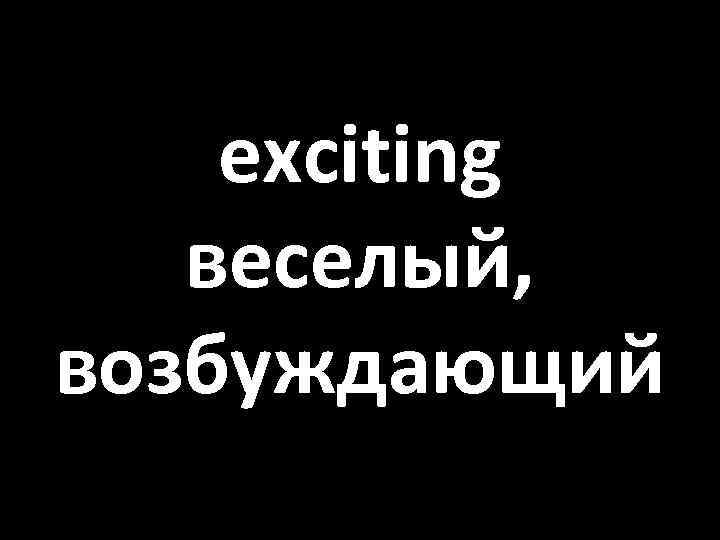 exciting веселый, возбуждающий 