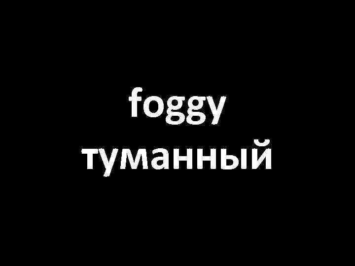 foggy туманный 