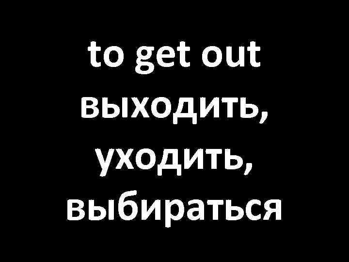 to get out выходить, уходить, выбираться 