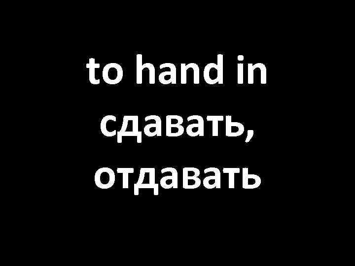 to hand in сдавать, отдавать 