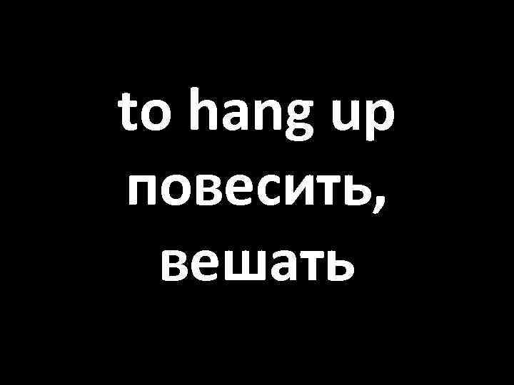 to hang up повесить, вешать 