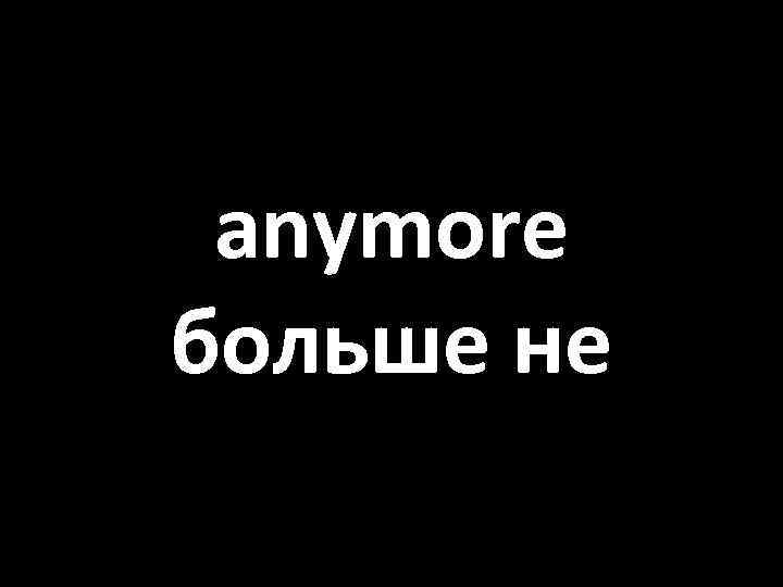 anymore больше не 