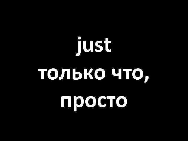 just только что, просто 