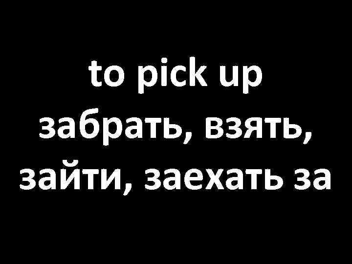 to pick up забрать, взять, зайти, заехать за 