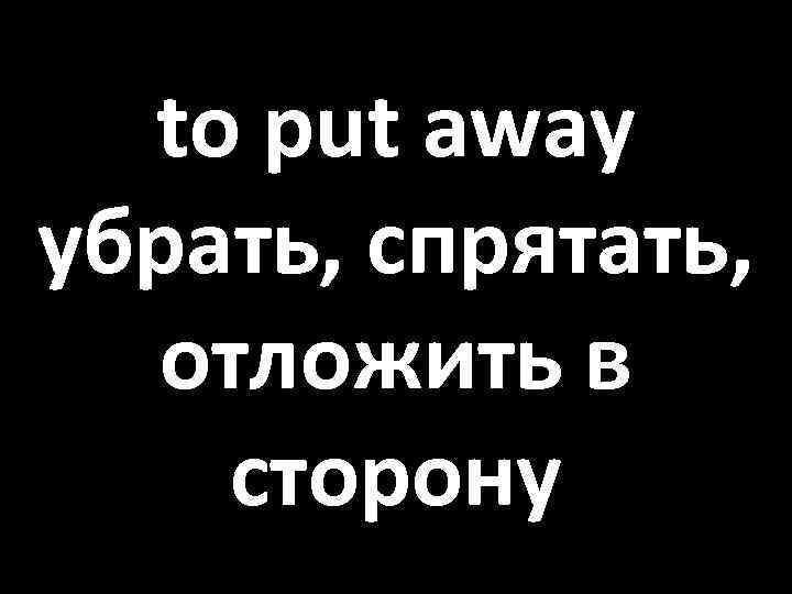 to put away убрать, спрятать, отложить в сторону 