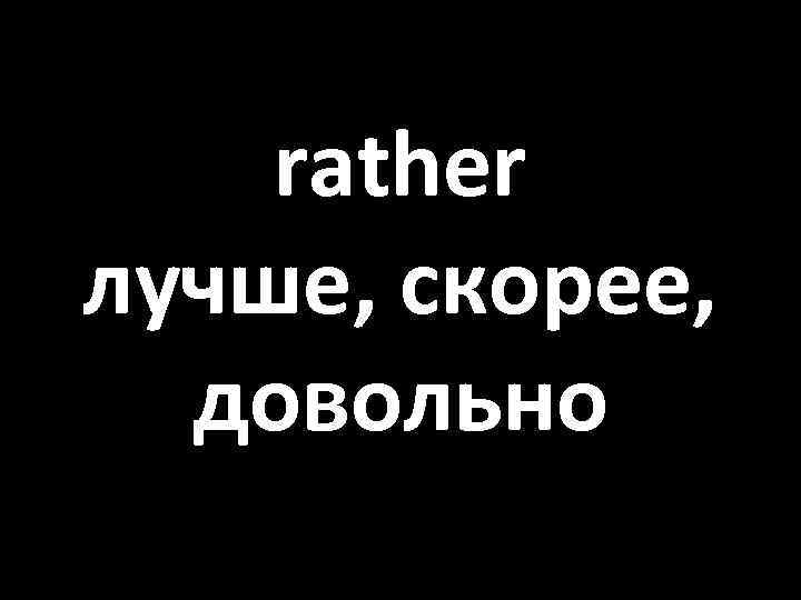 rather лучше, скорее, довольно 