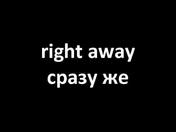 right away сразу же 