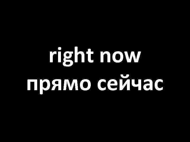 right now прямо сейчас 