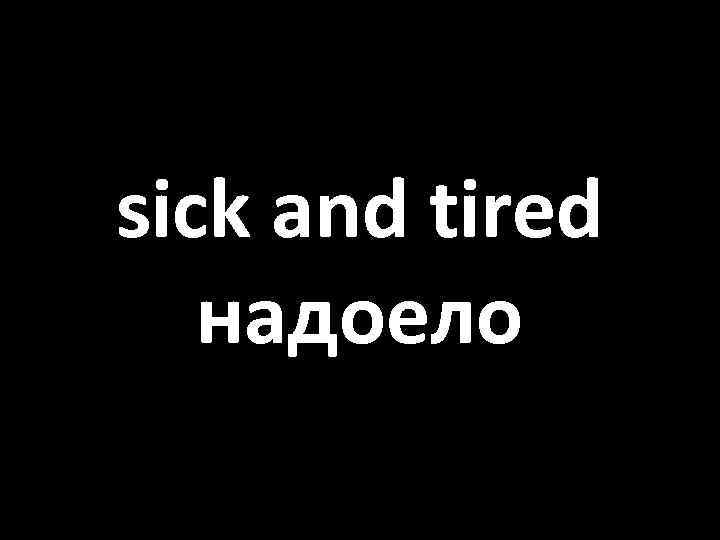 sick and tired надоело 