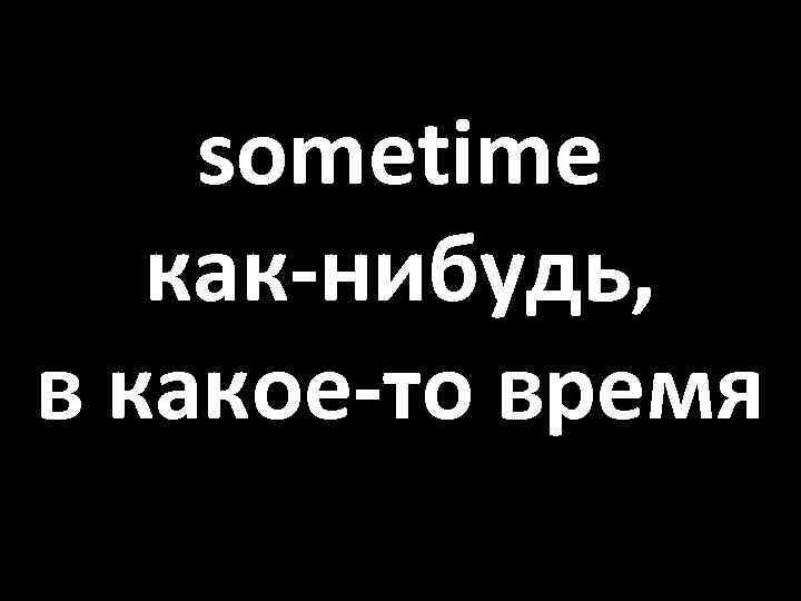 sometime как-нибудь, в какое-то время 