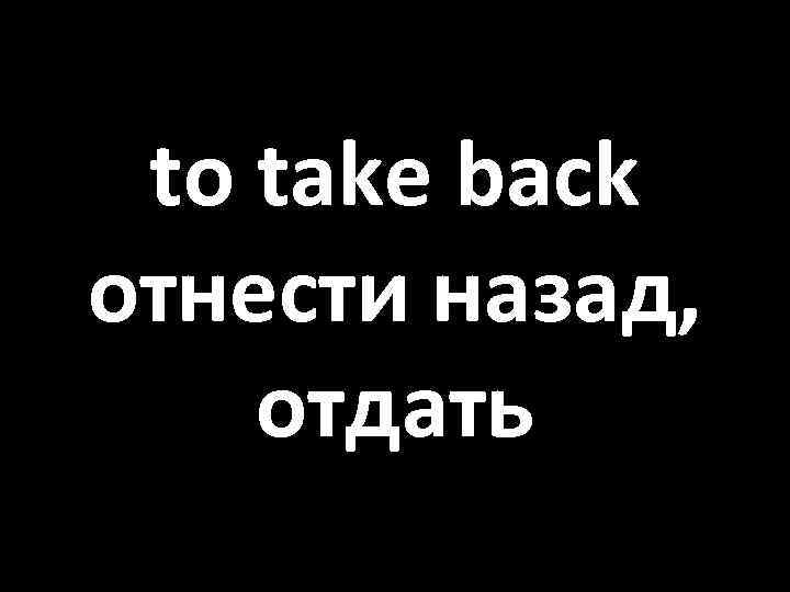 to take back отнести назад, отдать 