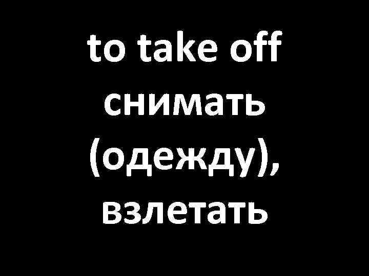 to take off снимать (одежду), взлетать 