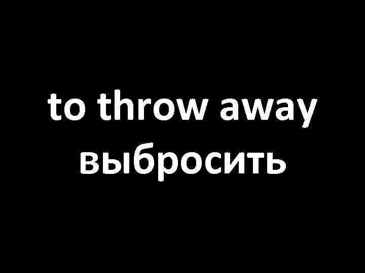 to throw away выбросить 