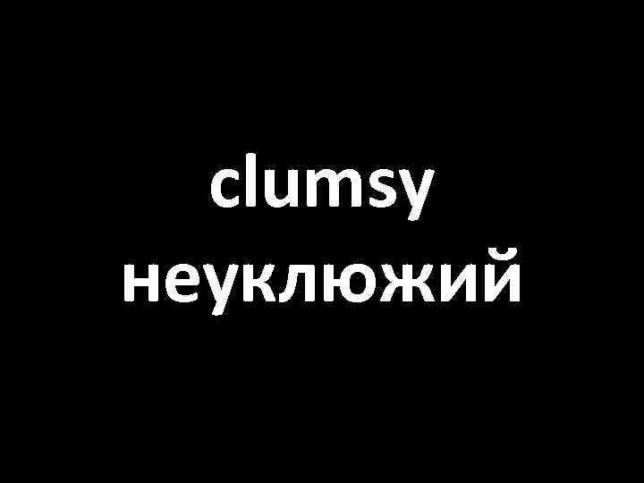 clumsy неуклюжий 