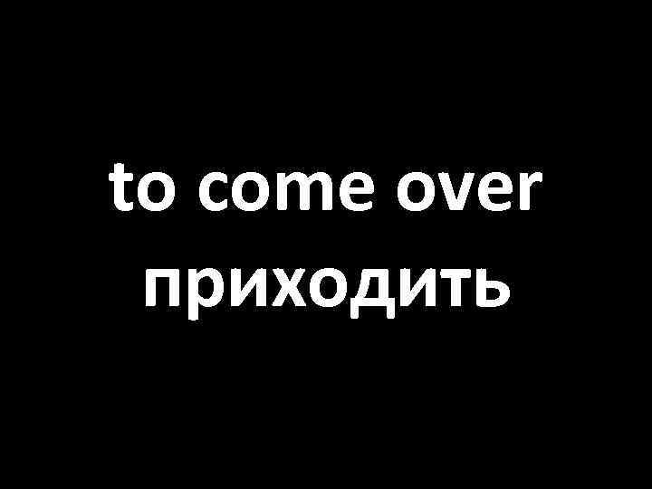 to come over приходить 