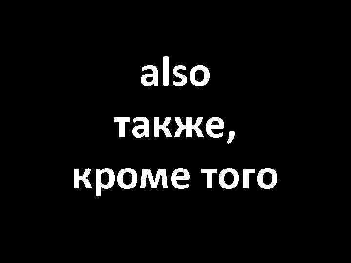 also также, кроме того 