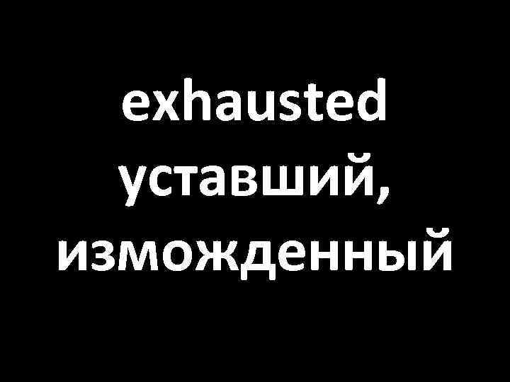 exhausted уставший, изможденный 