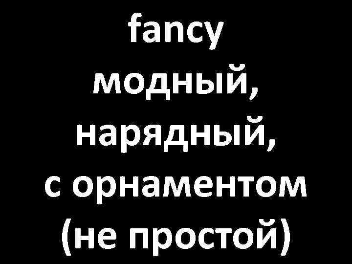 fancy модный, нарядный, с орнаментом (не простой) 