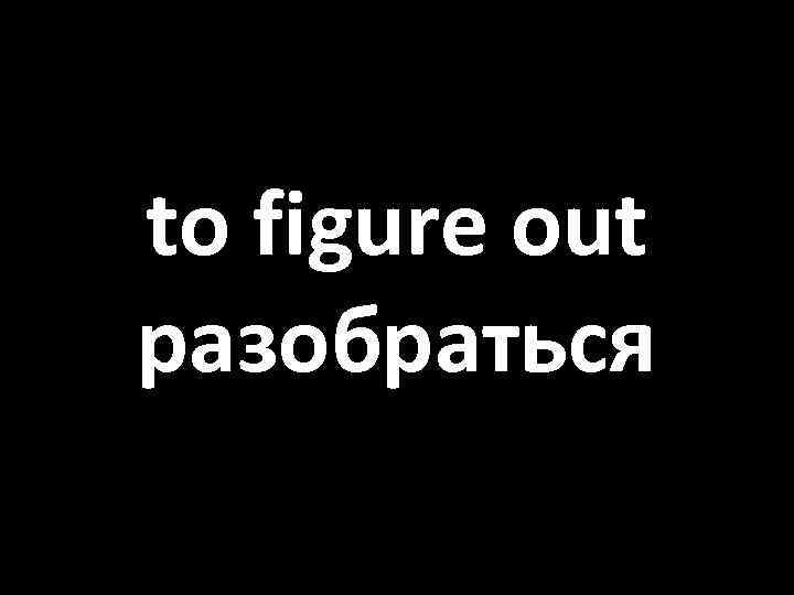 to figure out разобраться 