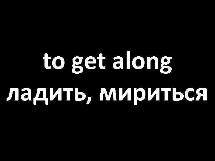 to get along ладить, мириться 