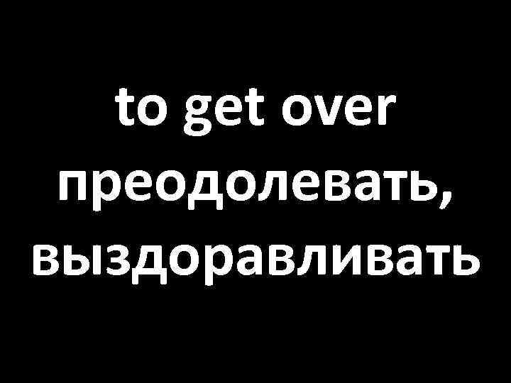 to get over преодолевать, выздоравливать 
