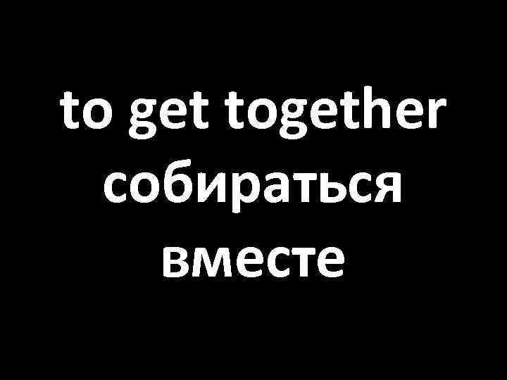 to get together собираться вместе 