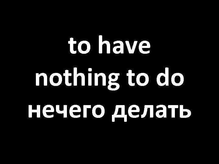 to have nothing to do нечего делать 