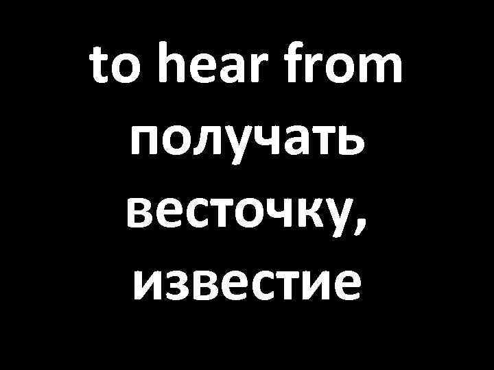 to hear from получать весточку, известие 