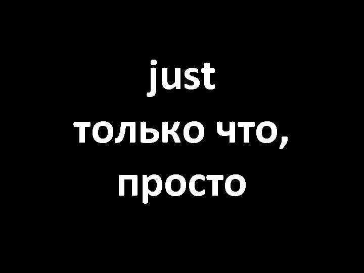 just только что, просто 
