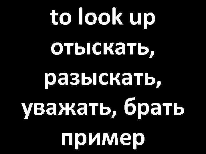 to look up отыскать, разыскать, уважать, брать пример 