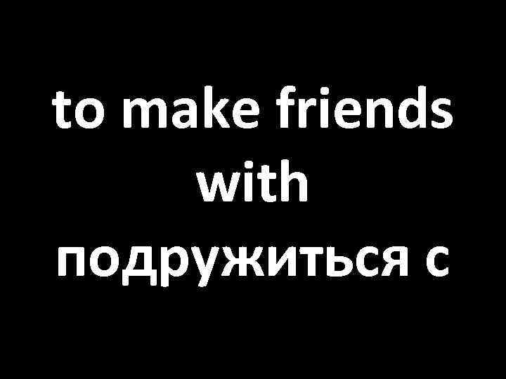 to make friends with подружиться с 
