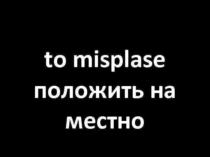 to misplase положить на местно 