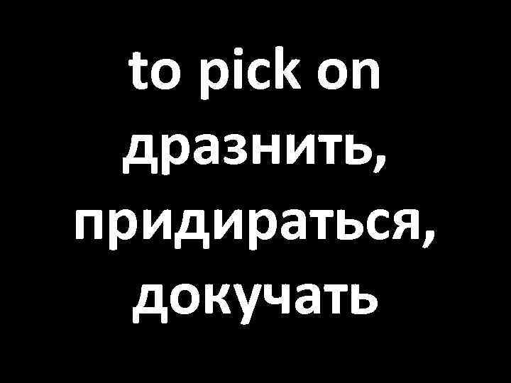 to pick on дразнить, придираться, докучать 