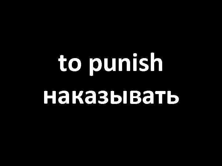to punish наказывать 