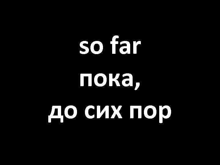 so far пока, до сих пор 
