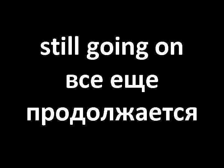 still going on все еще продолжается 