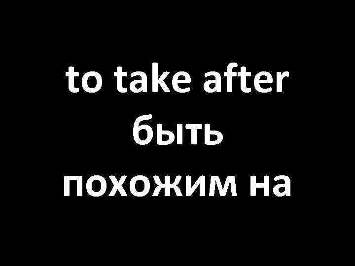 to take after быть похожим на 