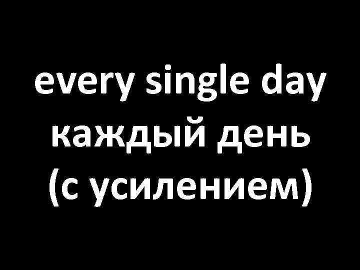 every single day каждый день (с усилением) 