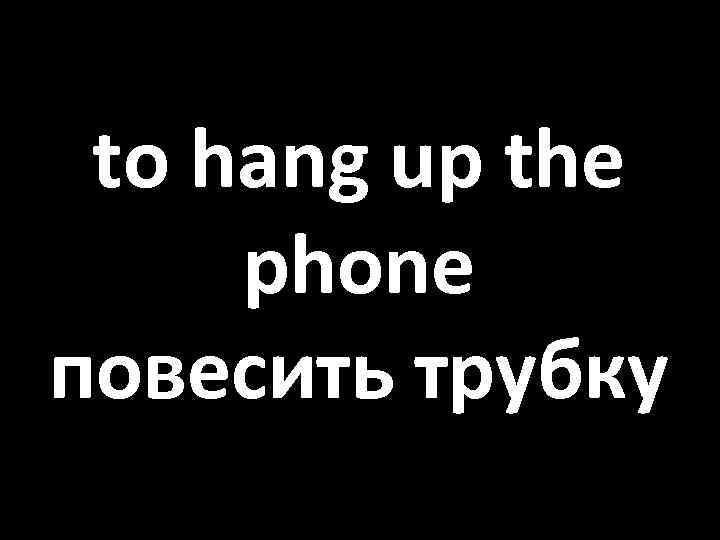 to hang up the phone повесить трубку 