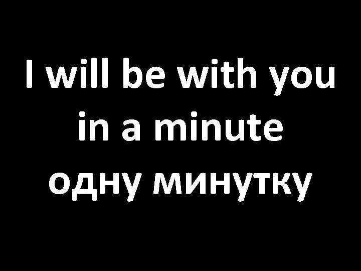 I will be with you in a minute одну минутку 