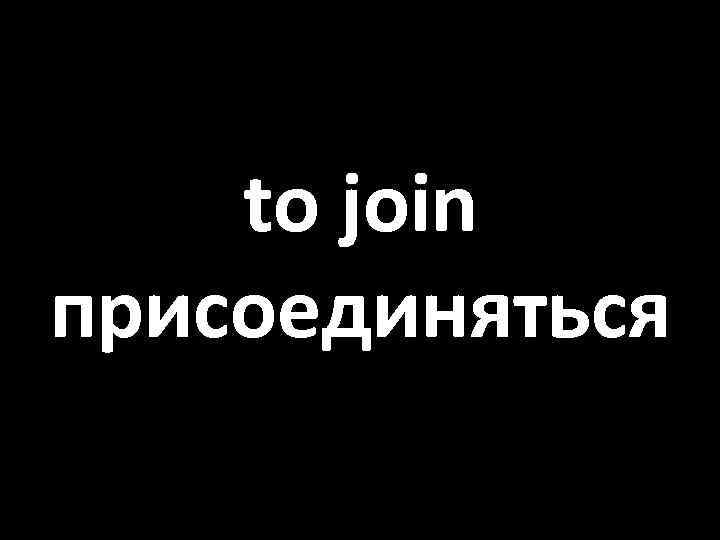 to join присоединяться 