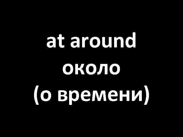 at around около (о времени) 