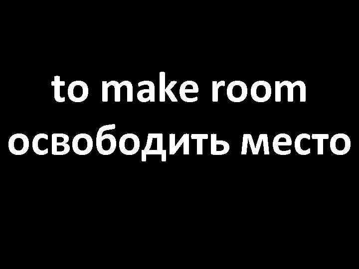 to make room освободить место 