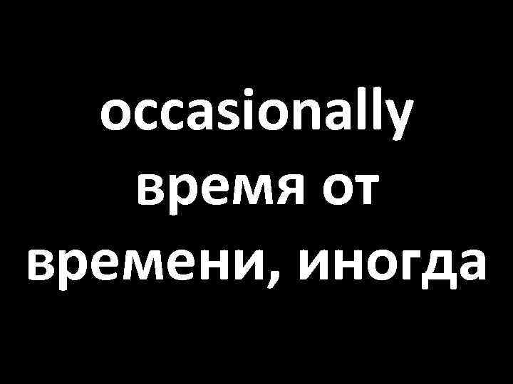 occasionally время от времени, иногда 