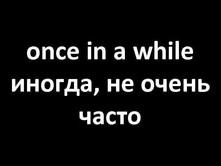 once in a while иногда, не очень часто 